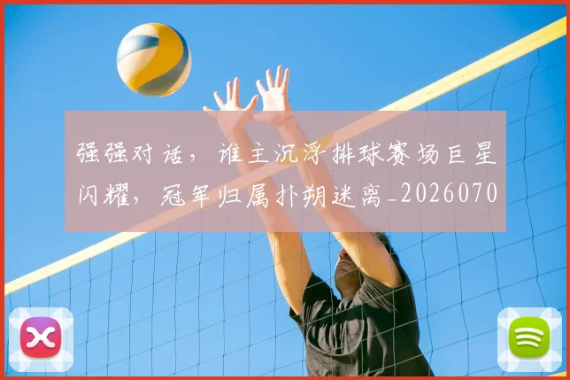 强强对话，谁主沉浮排球赛场巨星闪耀，冠军归属扑朔迷离_20260707152141