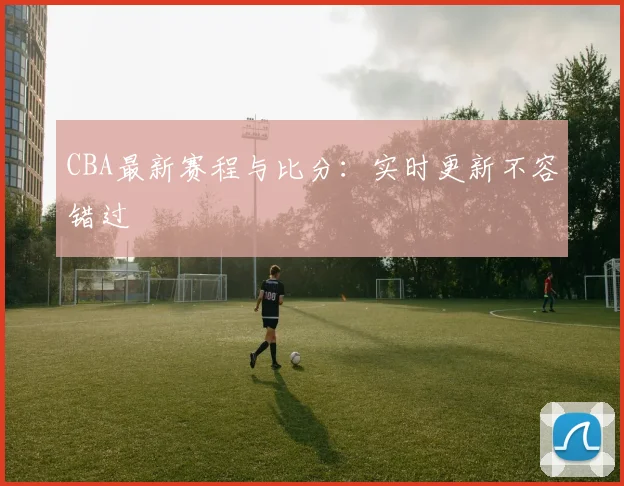 CBA最新赛程与比分:实时更新不容错过
