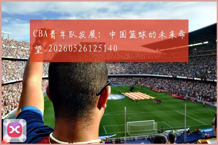 CBA青年队发展：中国篮球的未来希望_20260526125140
