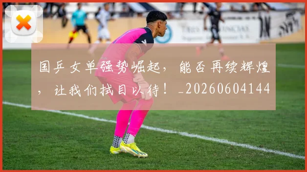 国乒女单强势崛起,能否再续辉煌,让我们拭目以待!_20260604144312_20260707013313