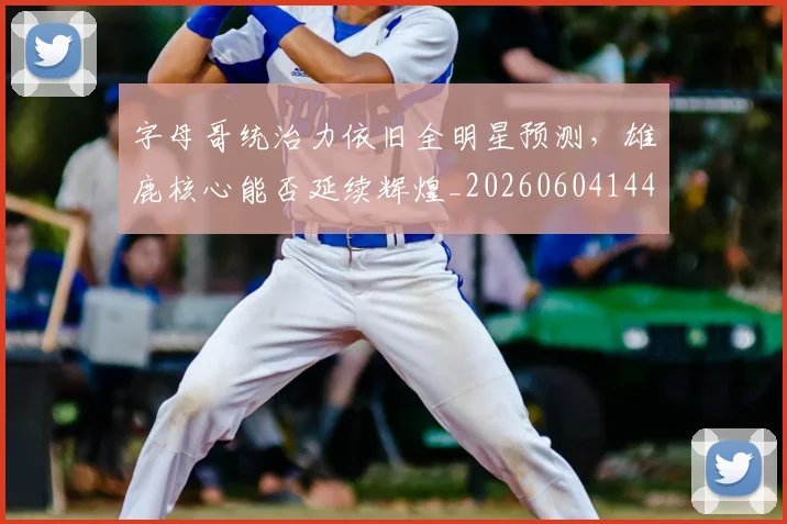 字母哥统治力依旧全明星预测，雄鹿核心能否延续辉煌_20260604144658