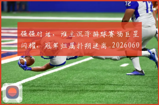 强强对话，谁主沉浮排球赛场巨星闪耀，冠军归属扑朔迷离_20260604222040