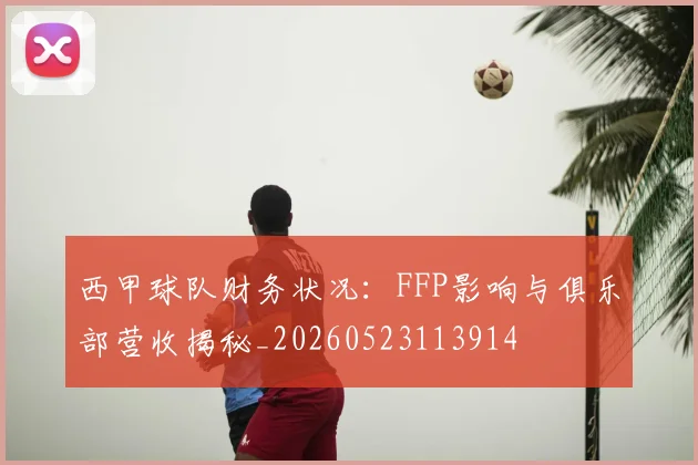 西甲球队财务状况：FFP影响与俱乐部营收揭秘_20260523113914