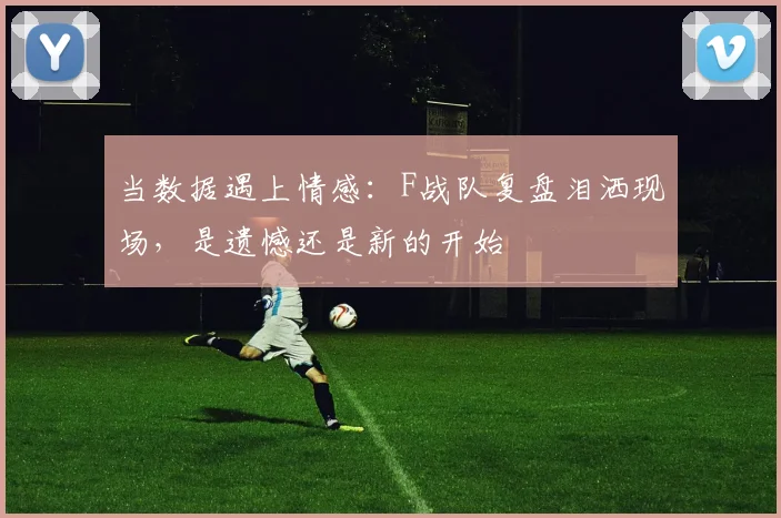 当数据遇上情感：F战队复盘泪洒现场，是遗憾还是新的开始