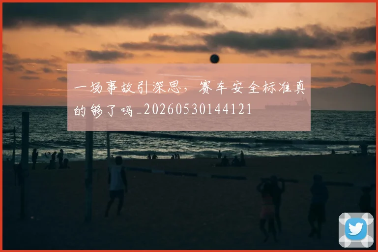 一场事故引深思,赛车安全标准真的够了吗_20260530144121