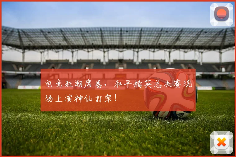 电竞狂潮席卷,和平精英总决赛现场上演神仙打架!