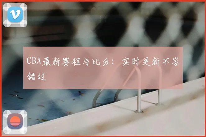 CBA最新赛程与比分：实时更新不容错过