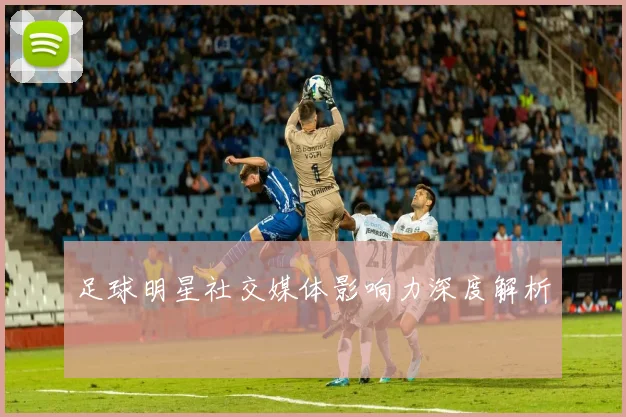 足球明星社交媒体影响力深度解析