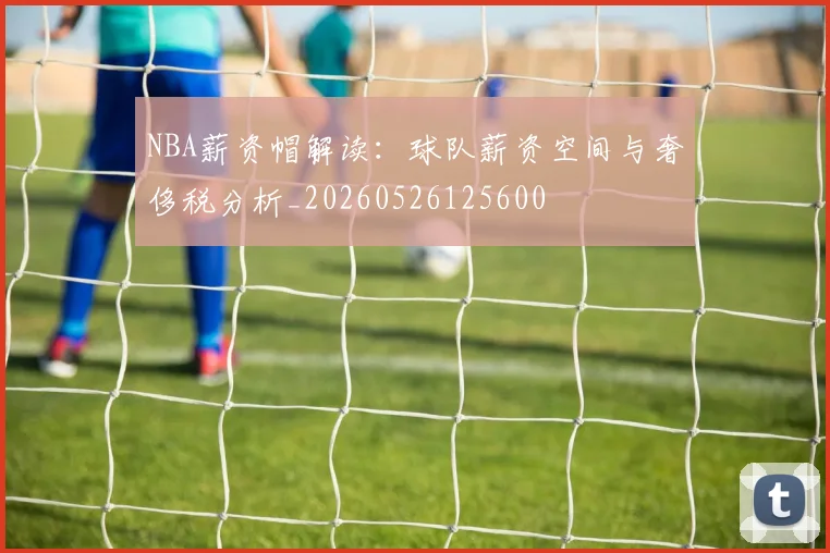 NBA薪资帽解读：球队薪资空间与奢侈税分析_20260526125600