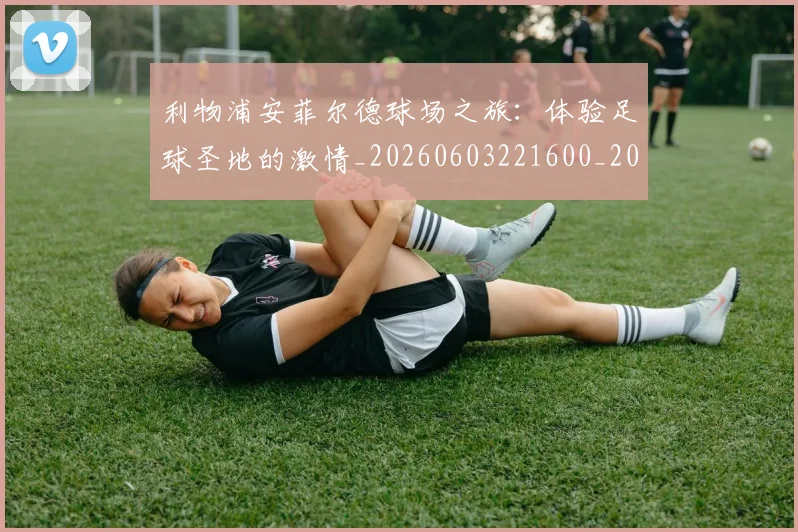利物浦安菲尔德球场之旅：体验足球圣地的激情_20260603221600_20260704173512